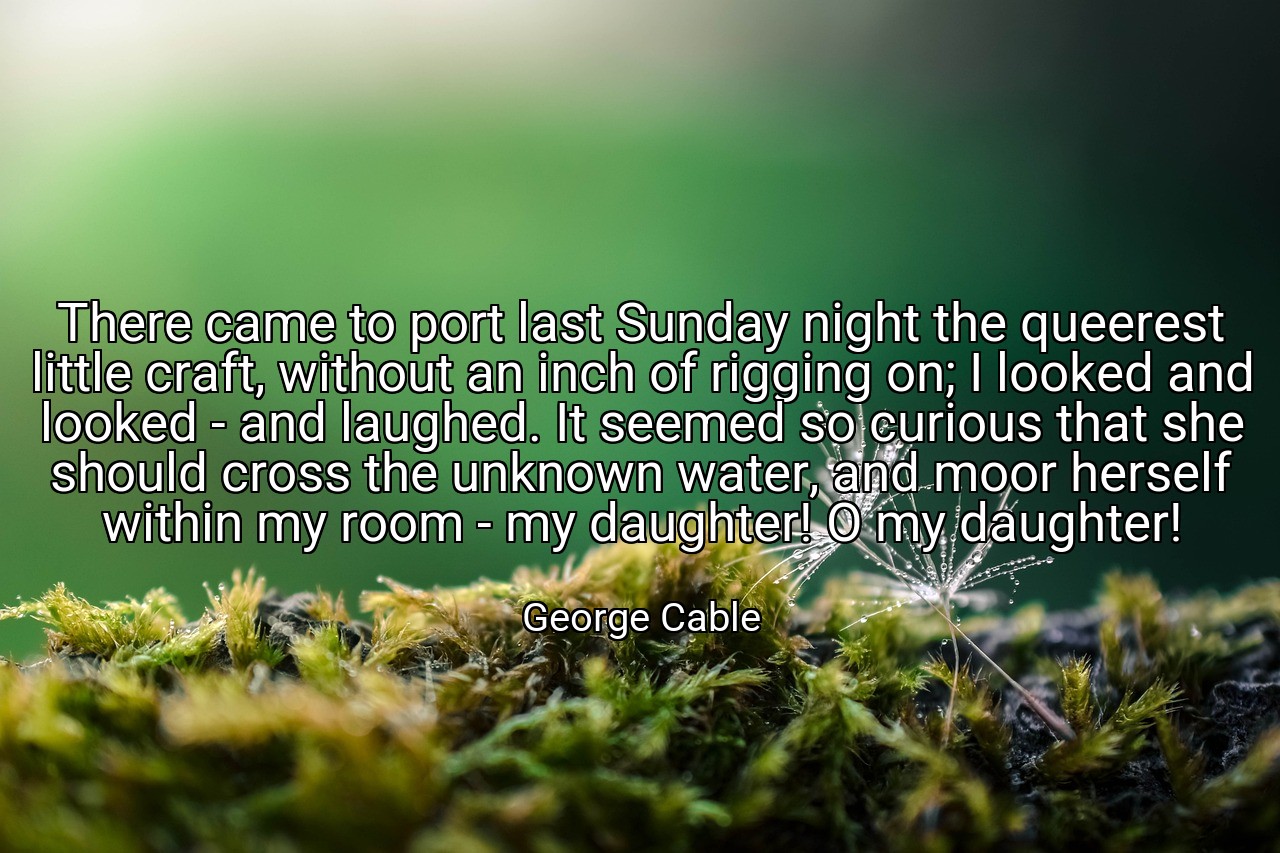 There came to port last Sunday night the queerest little craft, without an inch of rigging on; I looked and looked - and laughed. It seemed so curious that she should cross the unknown water, and moor herself within my room - my daughter! O my daughter! - George Cable