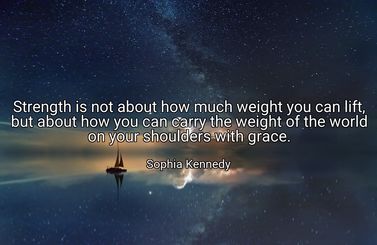 Strength is not about how much weight you can lift, but about how you can carry the weight of the world on your shoulders with grace. - Sophia Kennedy