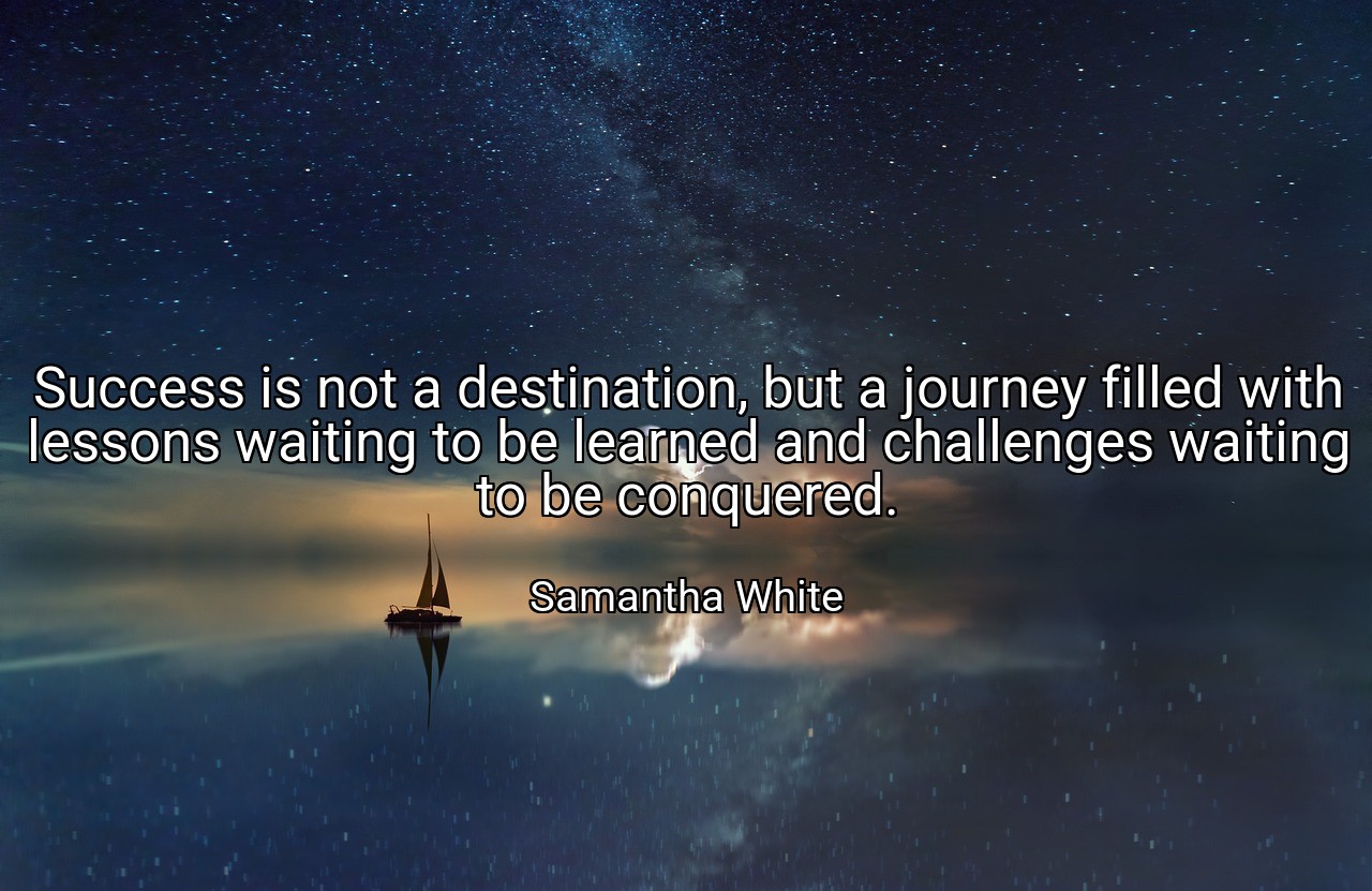 Success is not a destination, but a journey filled with lessons waiting to be learned and challenges waiting to be conquered. - Samantha White