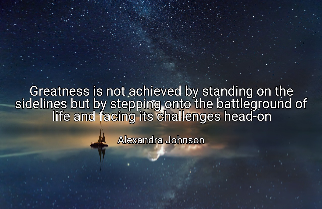 Greatness is not achieved by standing on the sidelines but by stepping onto the battleground of life and facing its challenges head-on - Alexandra Johnson