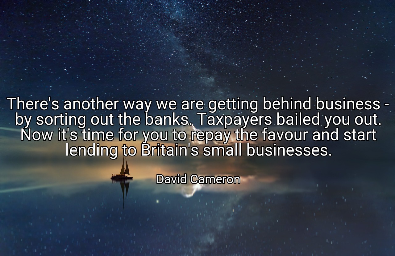 There's another way we are getting behind business - by sorting out the banks. Taxpayers bailed you out. Now it's time for you to repay the favour and start lending to Britain's small businesses. - David Cameron