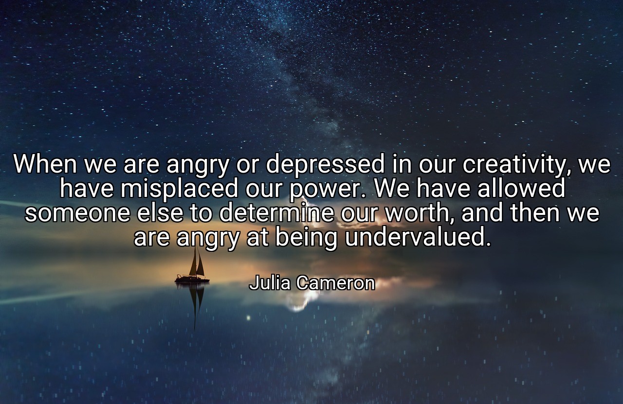 When we are angry or depressed in our creativity, we have misplaced our power. We have allowed someone else to determine our worth, and then we are angry at being undervalued. - Julia Cameron