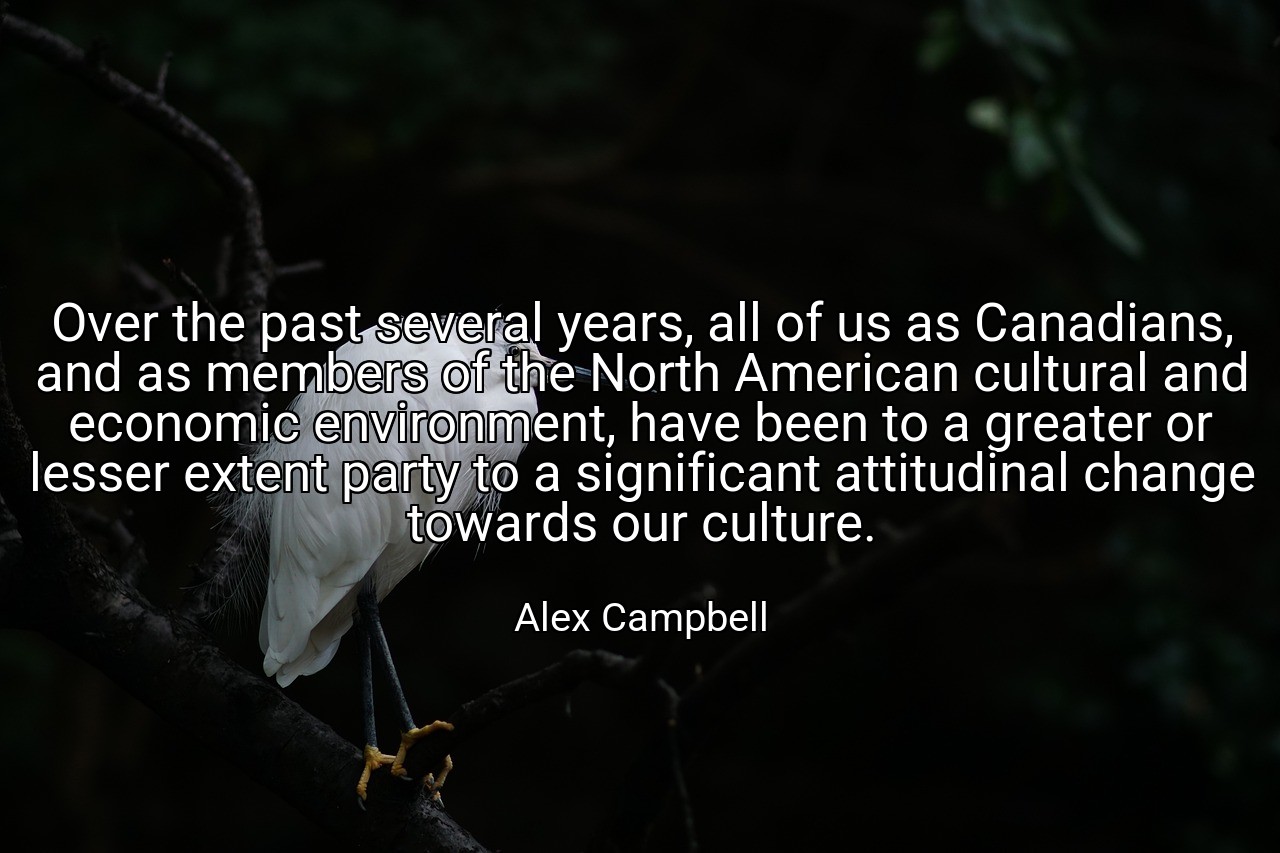 Over the past several years, all of us as Canadians, and as members of the North American cultural and economic environment, have been to a greater or lesser extent party to a significant attitudinal change towards our culture. - Alex Campbell