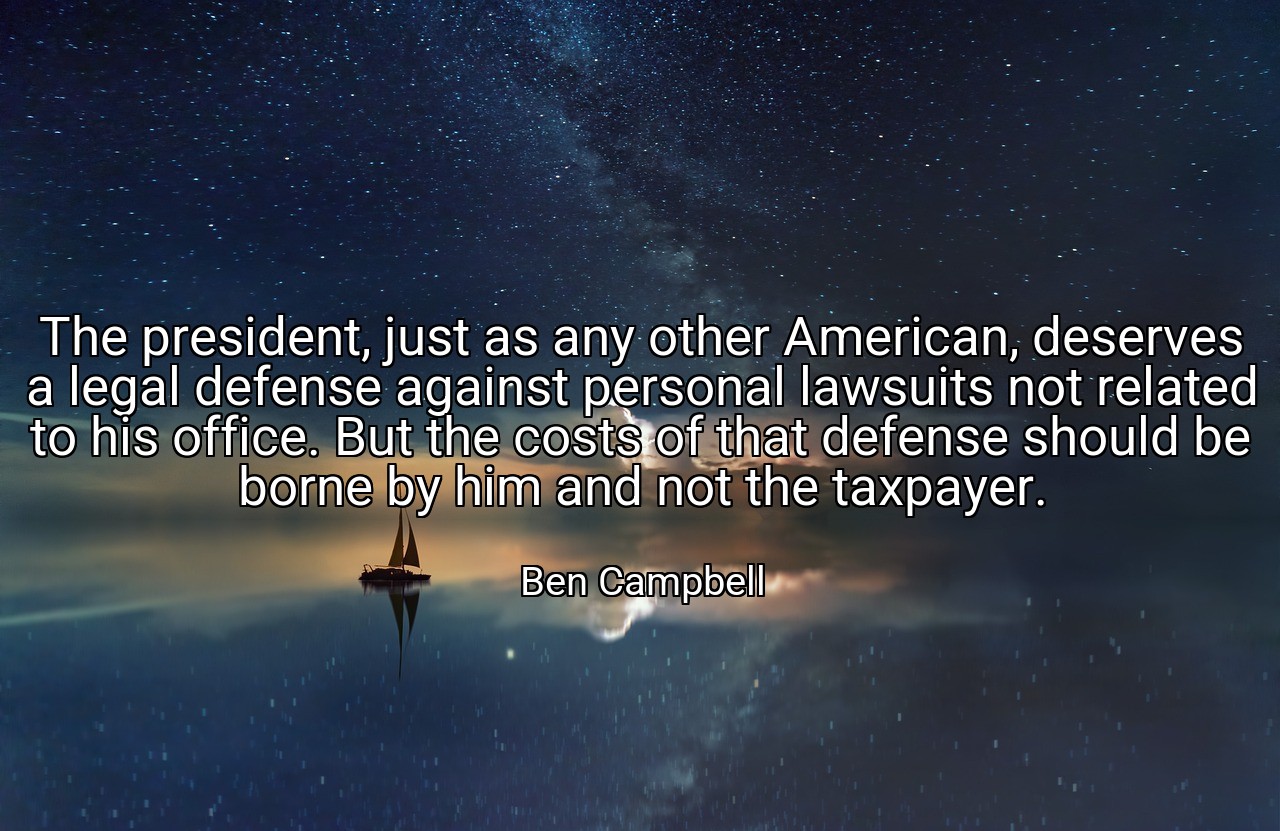 The president, just as any other American, deserves a legal defense against personal lawsuits not related to his office. But the costs of that defense should be borne by him and not the taxpayer. - Ben Campbell