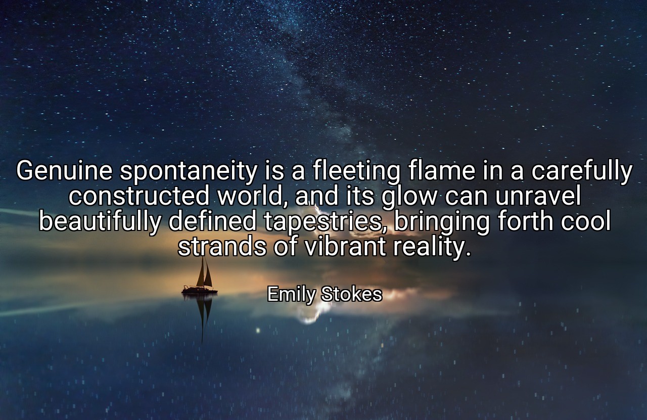 Genuine spontaneity is a fleeting flame in a carefully constructed world, and its glow can unravel beautifully defined tapestries, bringing forth cool strands of vibrant reality. - Emily Stokes