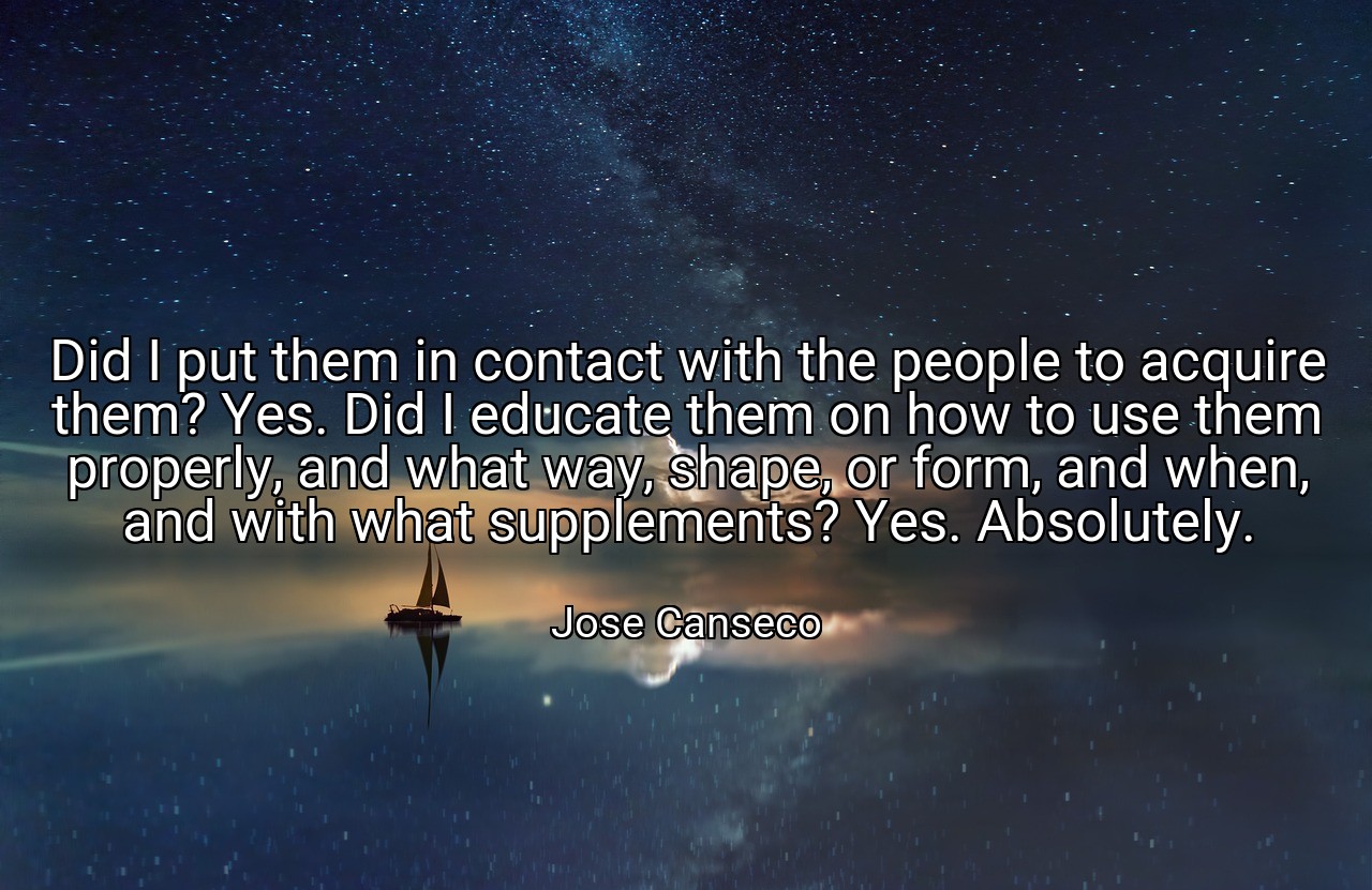 Did I put them in contact with the people to acquire them? Yes. Did I educate them on how to use them properly, and what way, shape, or form, and when, and with what supplements? Yes. Absolutely. - Jose Canseco