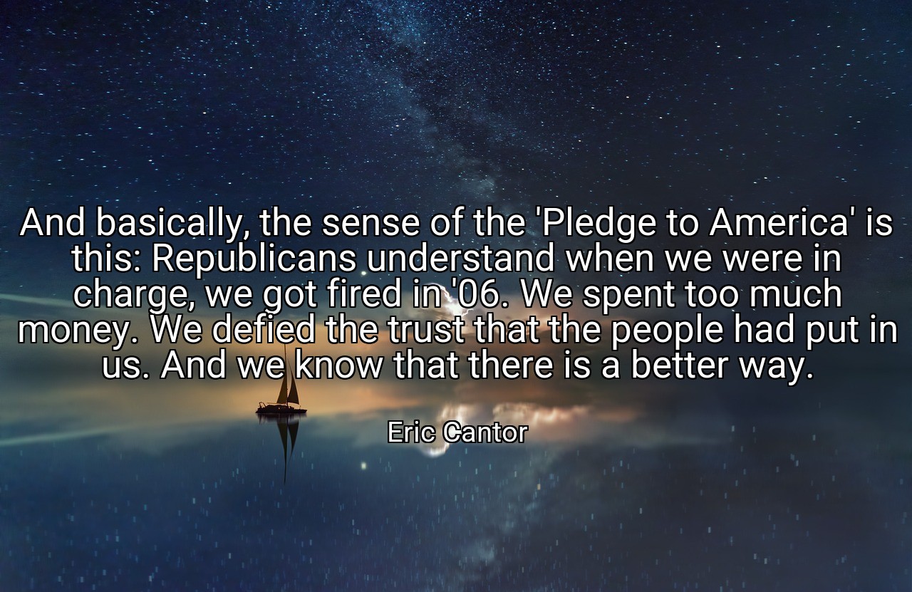 And basically, the sense of the 'Pledge to America' is this: Republicans understand when we were in charge, we got fired in '06. We spent too much money. We defied the trust that the people had put in us. And we know that there is a better way. - Eric Cantor