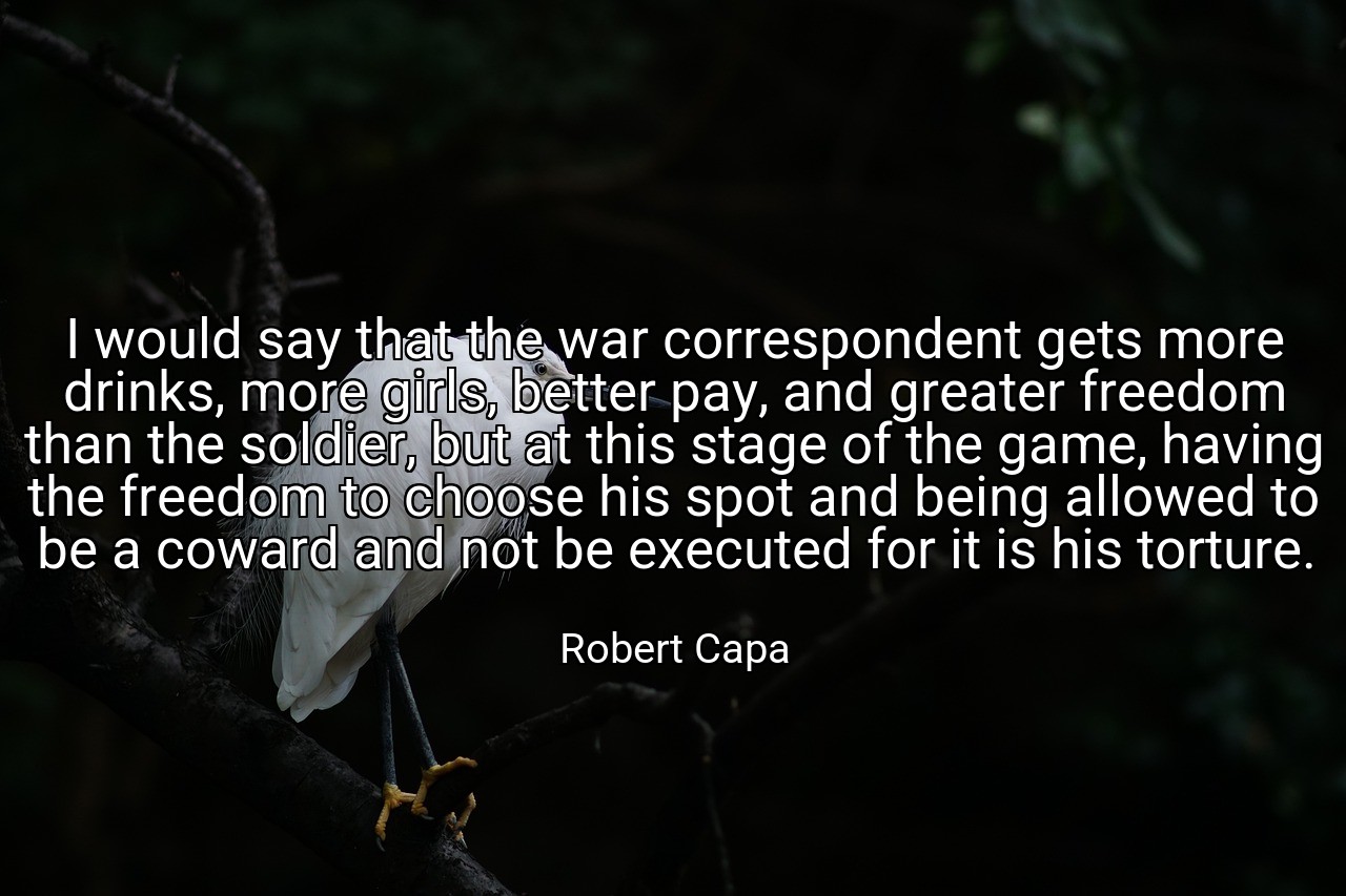 I would say that the war correspondent gets more drinks, more girls, better pay, and greater freedom than the soldier, but at this stage of the game, having the freedom to choose his spot and being allowed to be a coward and not be executed for it is his torture. - Robert Capa