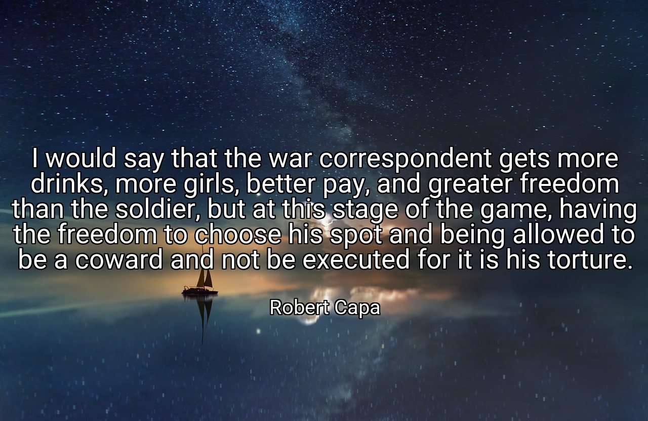 I would say that the war correspondent gets more drinks, more girls, better pay, and greater freedom than the soldier, but at this stage of the game, having the freedom to choose his spot and being allowed to be a coward and not be executed for it is his torture. - Robert Capa