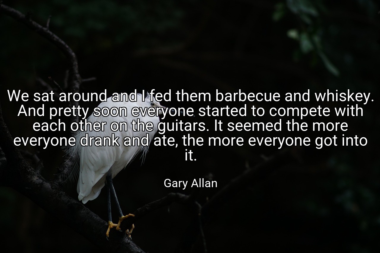We sat around and I fed them barbecue and whiskey. And pretty soon everyone started to compete with each other on the guitars. It seemed the more everyone drank and ate, the more everyone got into it. - Gary Allan