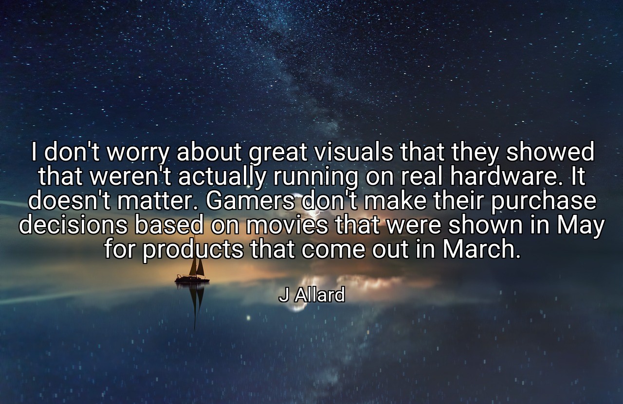 I don't worry about great visuals that they showed that weren't actually running on real hardware. It doesn't matter. Gamers don't make their purchase decisions based on movies that were shown in May for products that come out in March. - J Allard