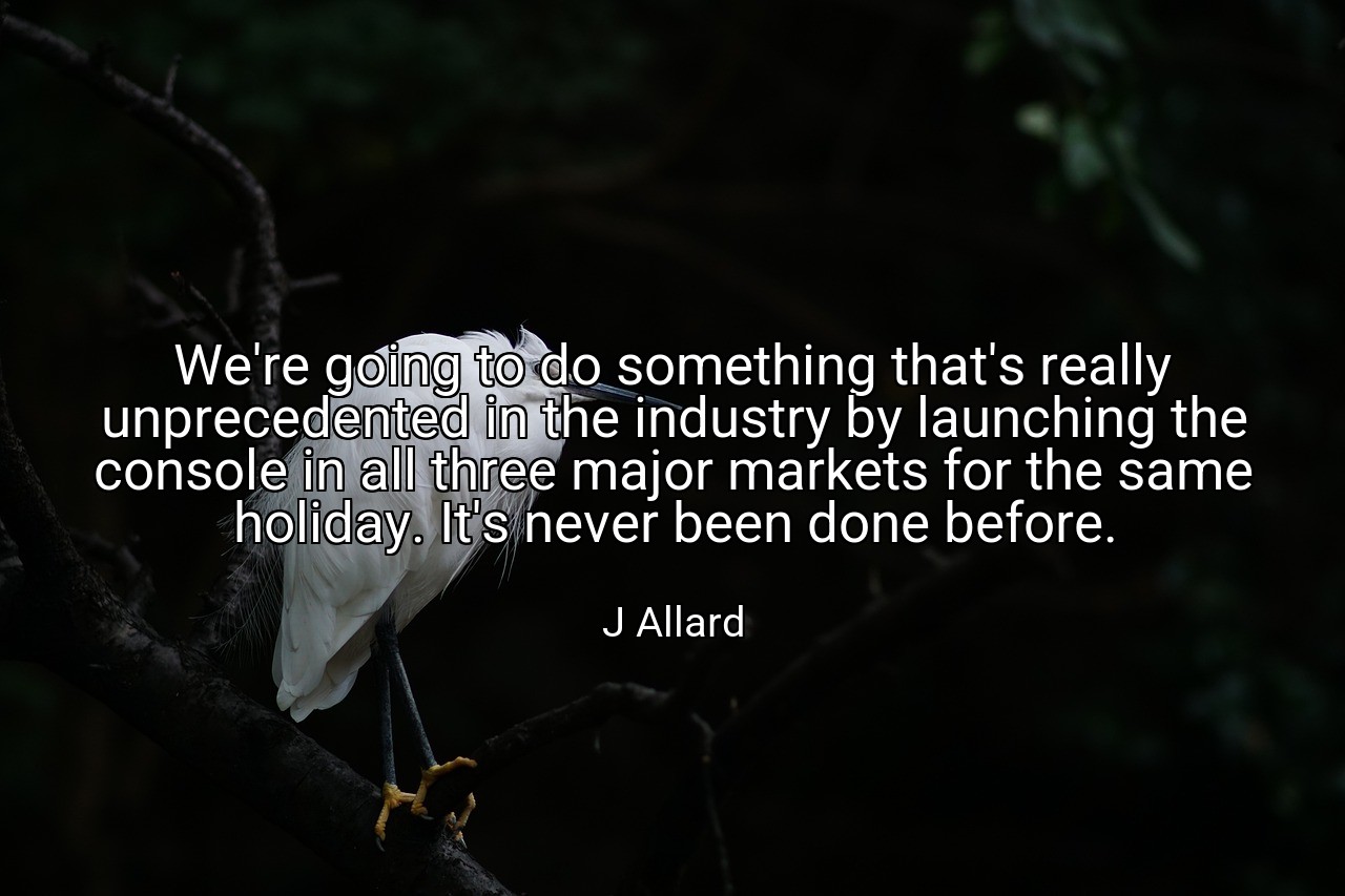 We're going to do something that's really unprecedented in the industry by launching the console in all three major markets for the same holiday. It's never been done before. - J Allard