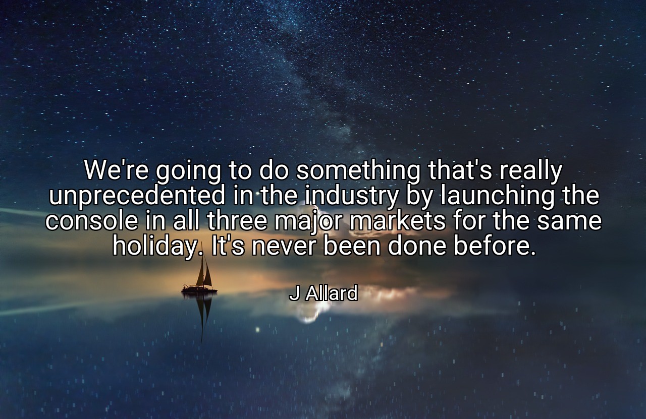 We're going to do something that's really unprecedented in the industry by launching the console in all three major markets for the same holiday. It's never been done before. - J Allard