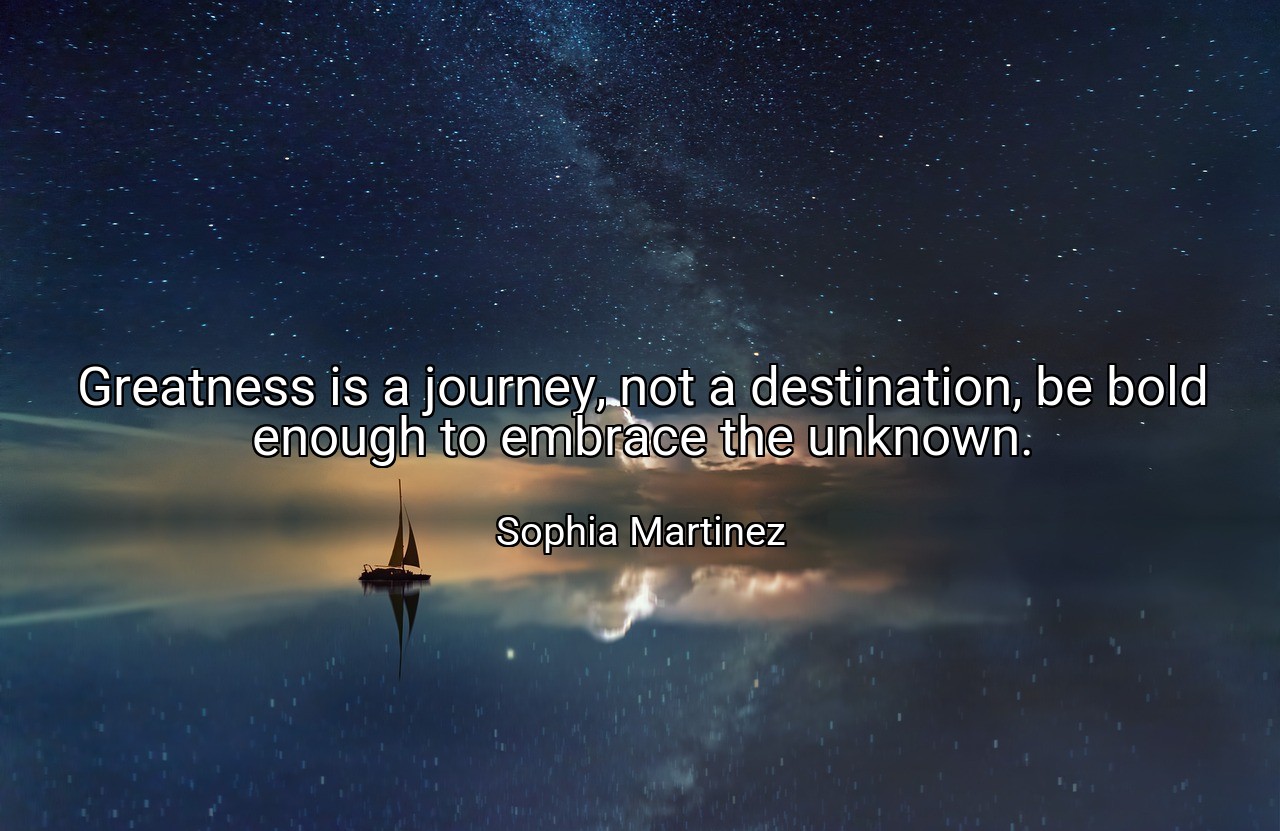 Greatness is a journey, not a destination, be bold enough to embrace the unknown. - Sophia Martinez