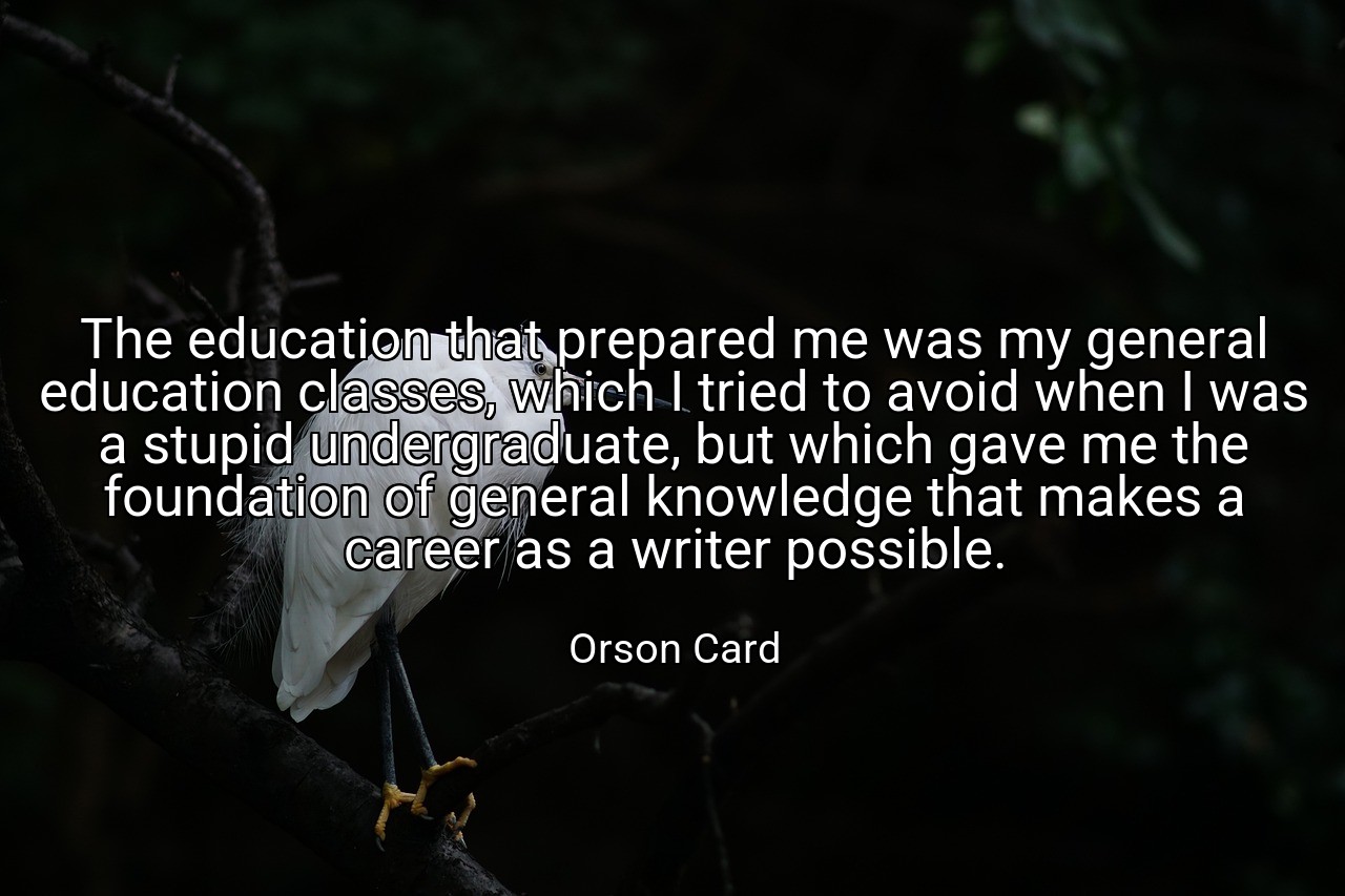 The education that prepared me was my general education classes, which I tried to avoid when I was a stupid undergraduate, but which gave me the foundation of general knowledge that makes a career as a writer possible. - Orson Card