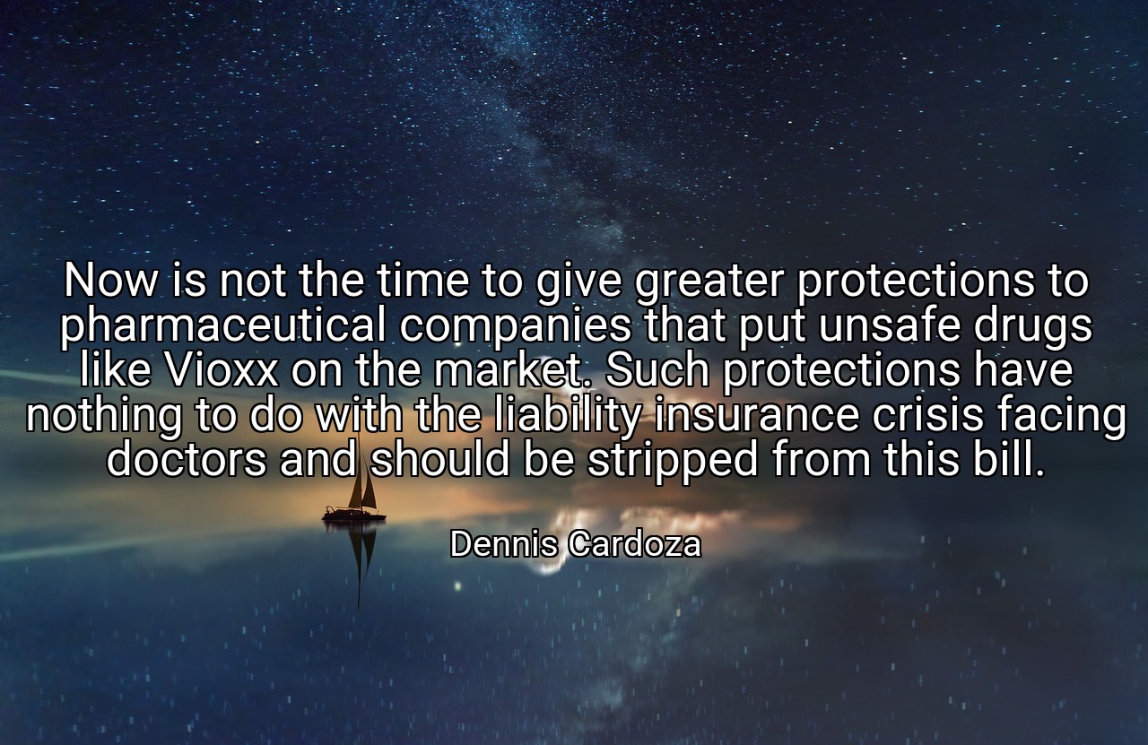 Now is not the time to give greater protections to pharmaceutical companies that put unsafe drugs like Vioxx on the market. Such protections have nothing to do with the liability insurance crisis facing doctors and should be stripped from this bill. - Dennis Cardoza