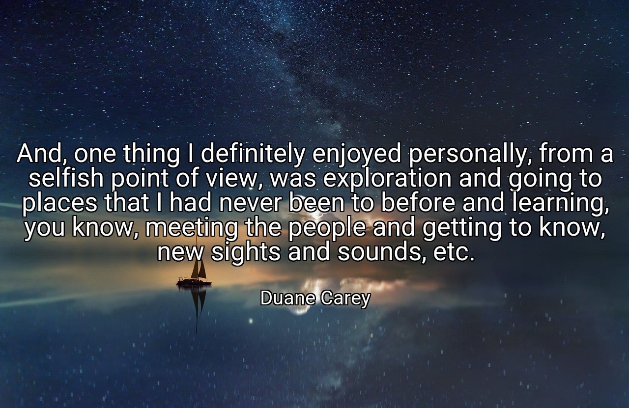 And, one thing I definitely enjoyed personally, from a selfish point of view, was exploration and going to places that I had never been to before and learning, you know, meeting the people and getting to know, new sights and sounds, etc. - Duane Carey