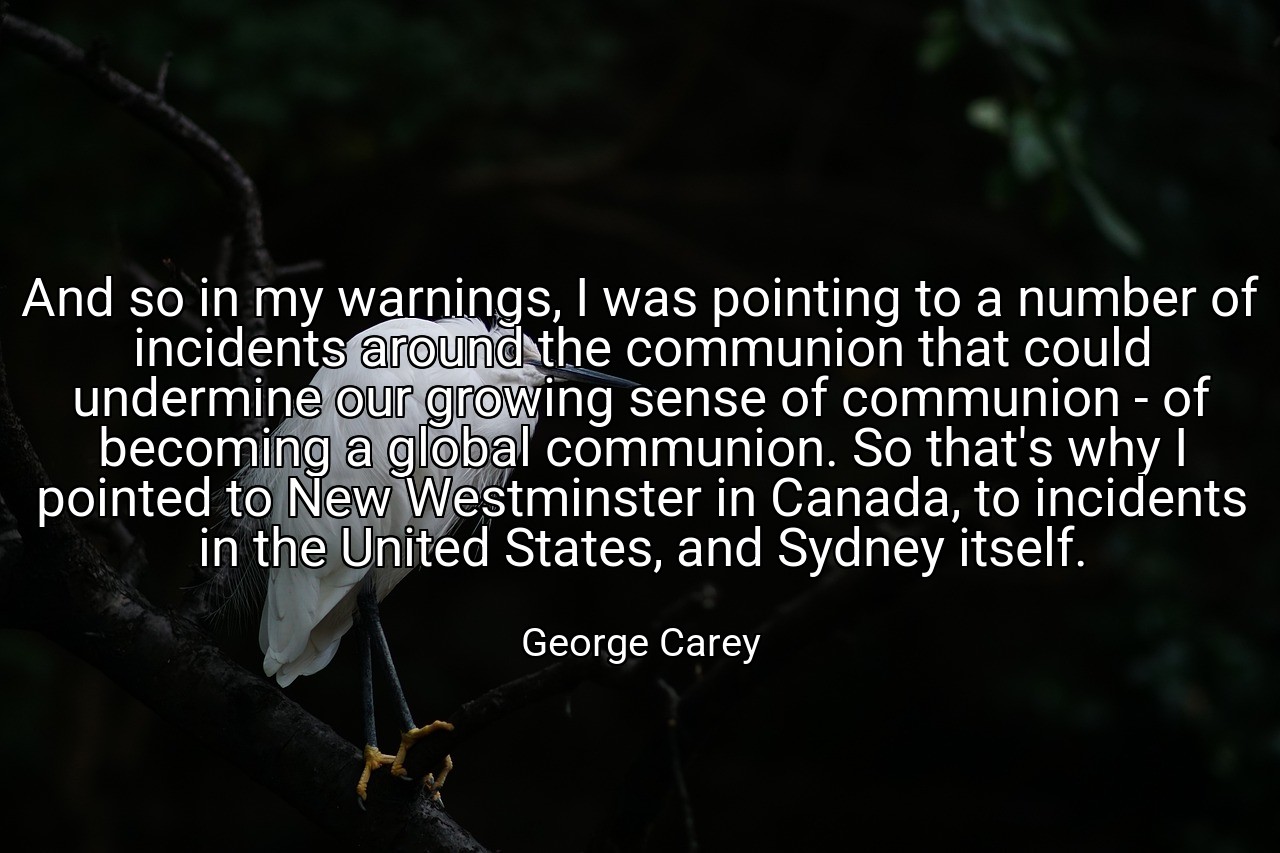 And so in my warnings, I was pointing to a number of incidents around the communion that could undermine our growing sense of communion - of becoming a global communion. So that's why I pointed to New Westminster in Canada, to incidents in the United States, and Sydney itself. - George Carey