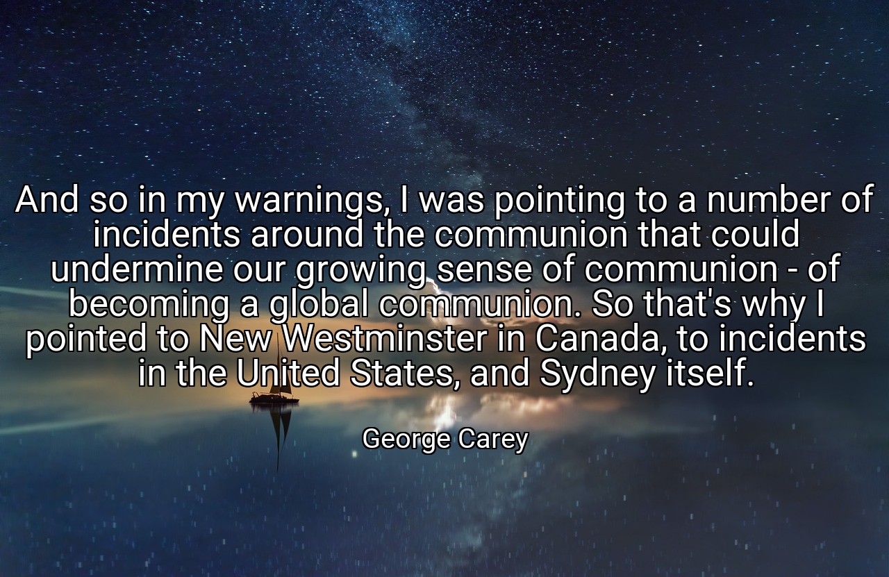 And so in my warnings, I was pointing to a number of incidents around the communion that could undermine our growing sense of communion - of becoming a global communion. So that's why I pointed to New Westminster in Canada, to incidents in the United States, and Sydney itself. - George Carey