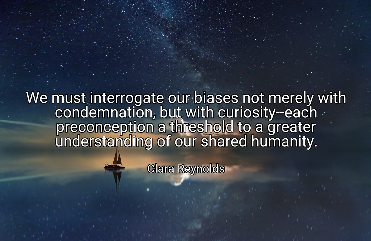 We must interrogate our biases not merely with condemnation, but with curiosity--each preconception a threshold to a greater understanding of our shared humanity. - Clara Reynolds