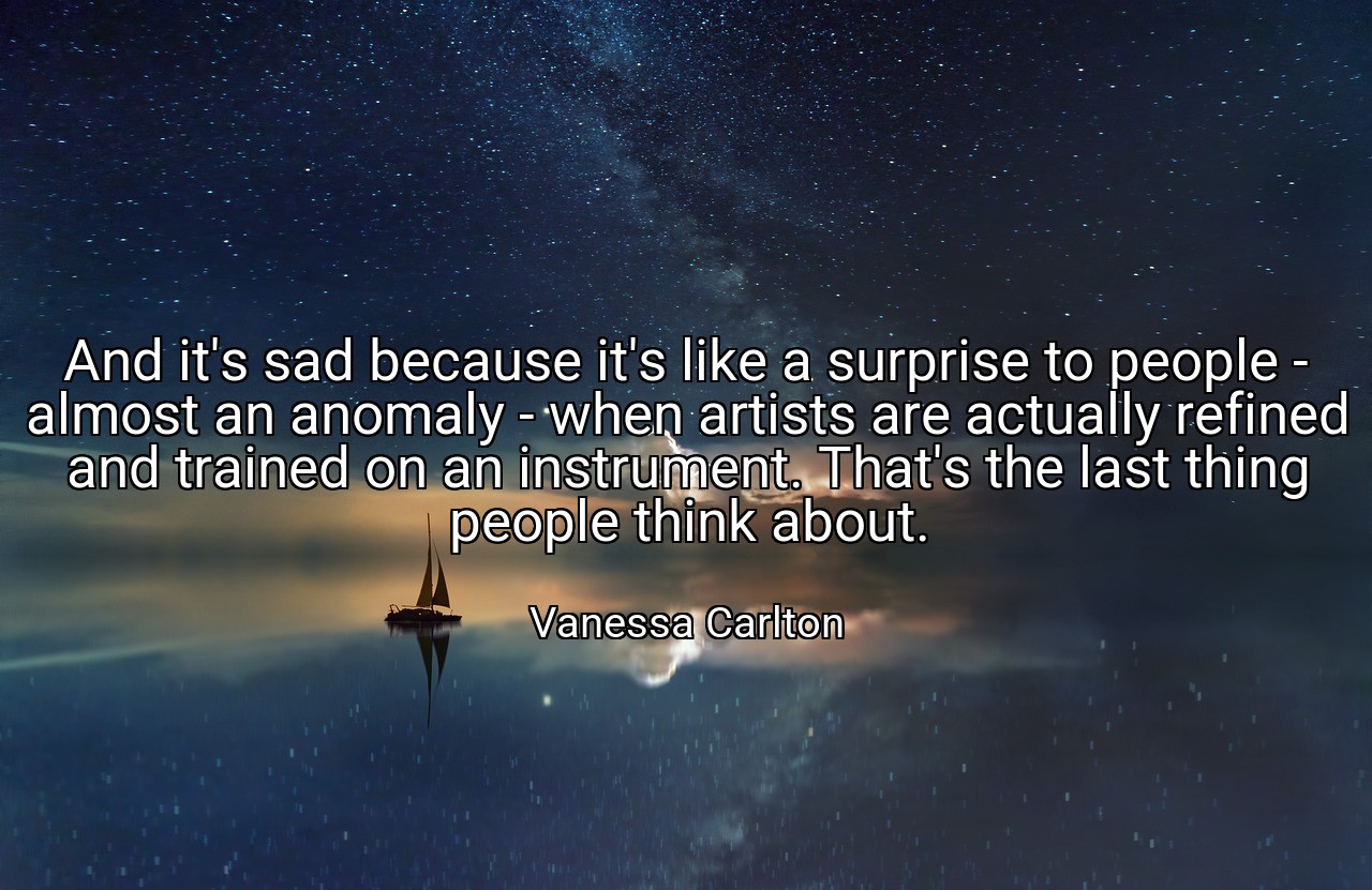 And it's sad because it's like a surprise to people - almost an anomaly - when artists are actually refined and trained on an instrument. That's the last thing people think about. - Vanessa Carlton