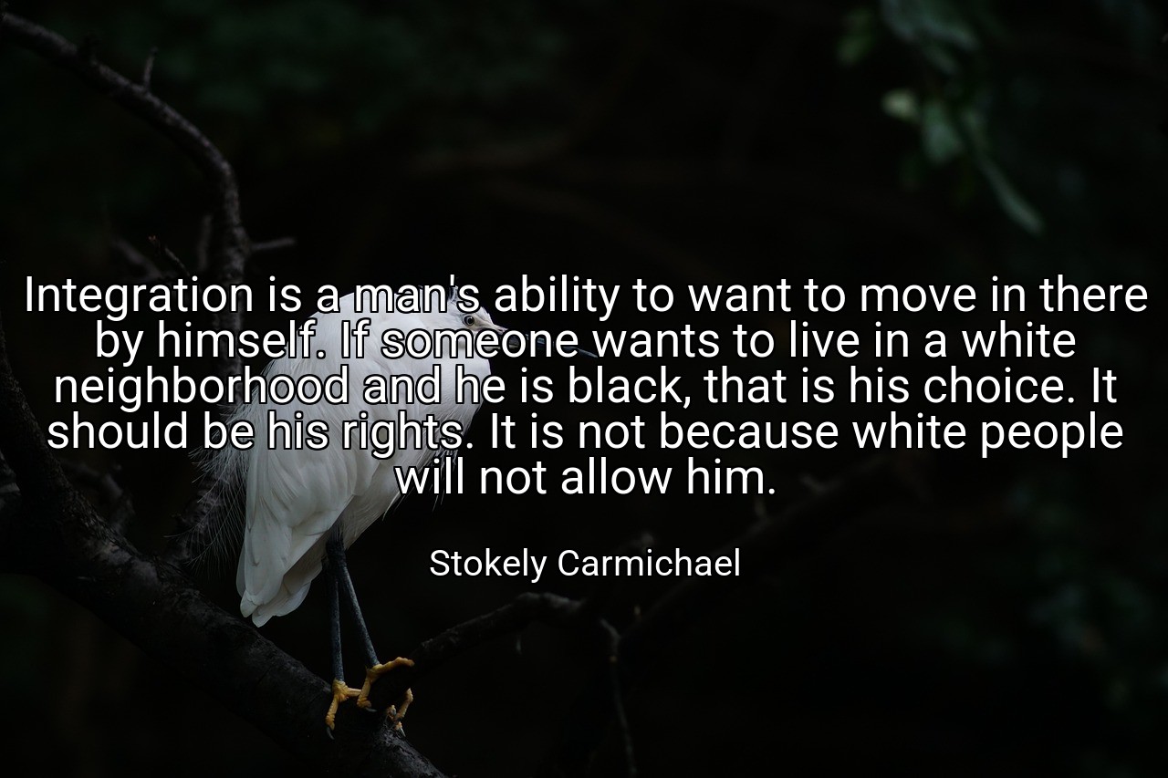 Integration is a man's ability to want to move in there by himself. If someone wants to live in a white neighborhood and he is black, that is his choice. It should be his rights. It is not because white people will not allow him. - Stokely Carmichael