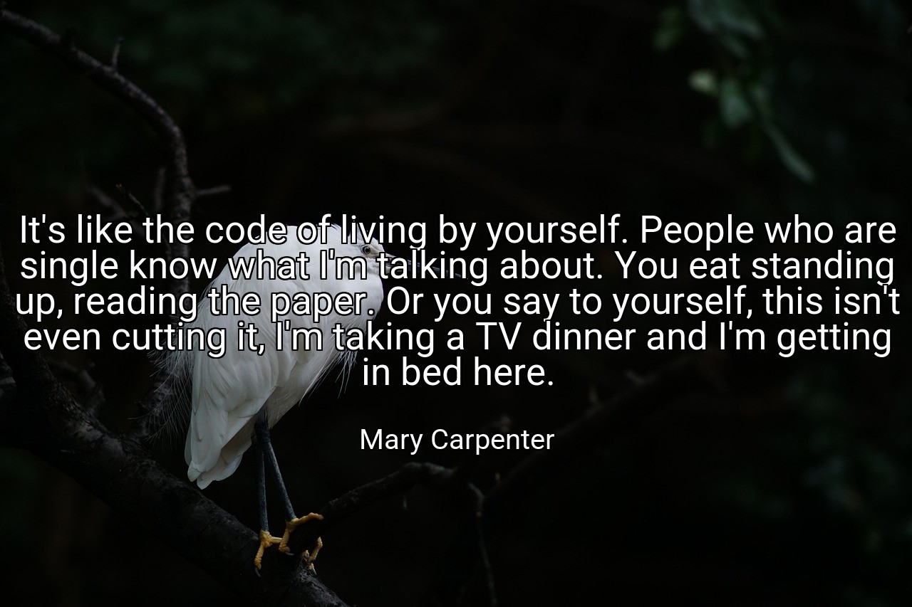 It's like the code of living by yourself. People who are single know what I'm talking about. You eat standing up, reading the paper. Or you say to yourself, this isn't even cutting it, I'm taking a TV dinner and I'm getting in bed here. - Mary Carpenter