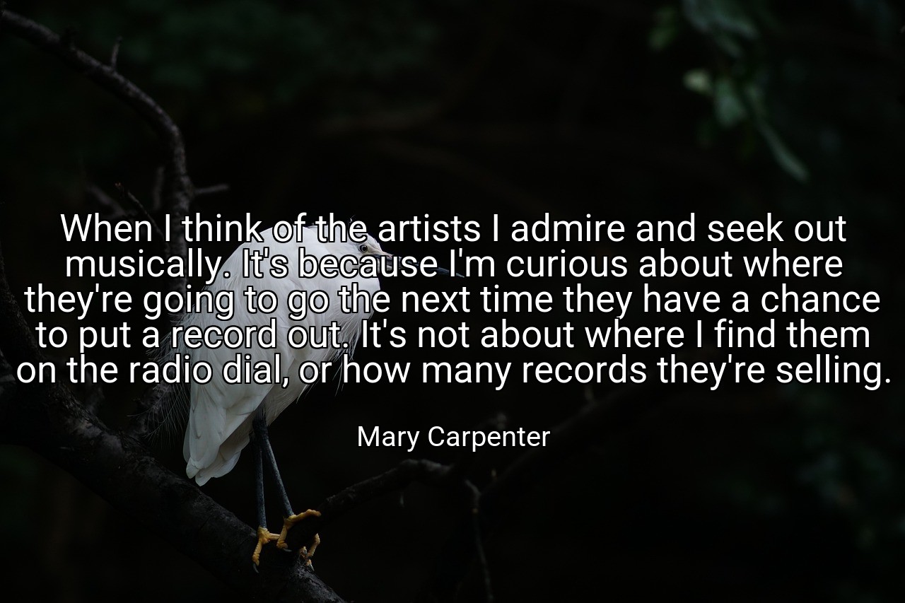 When I think of the artists I admire and seek out musically. It's because I'm curious about where they're going to go the next time they have a chance to put a record out. It's not about where I find them on the radio dial, or how many records they're selling. - Mary Carpenter
