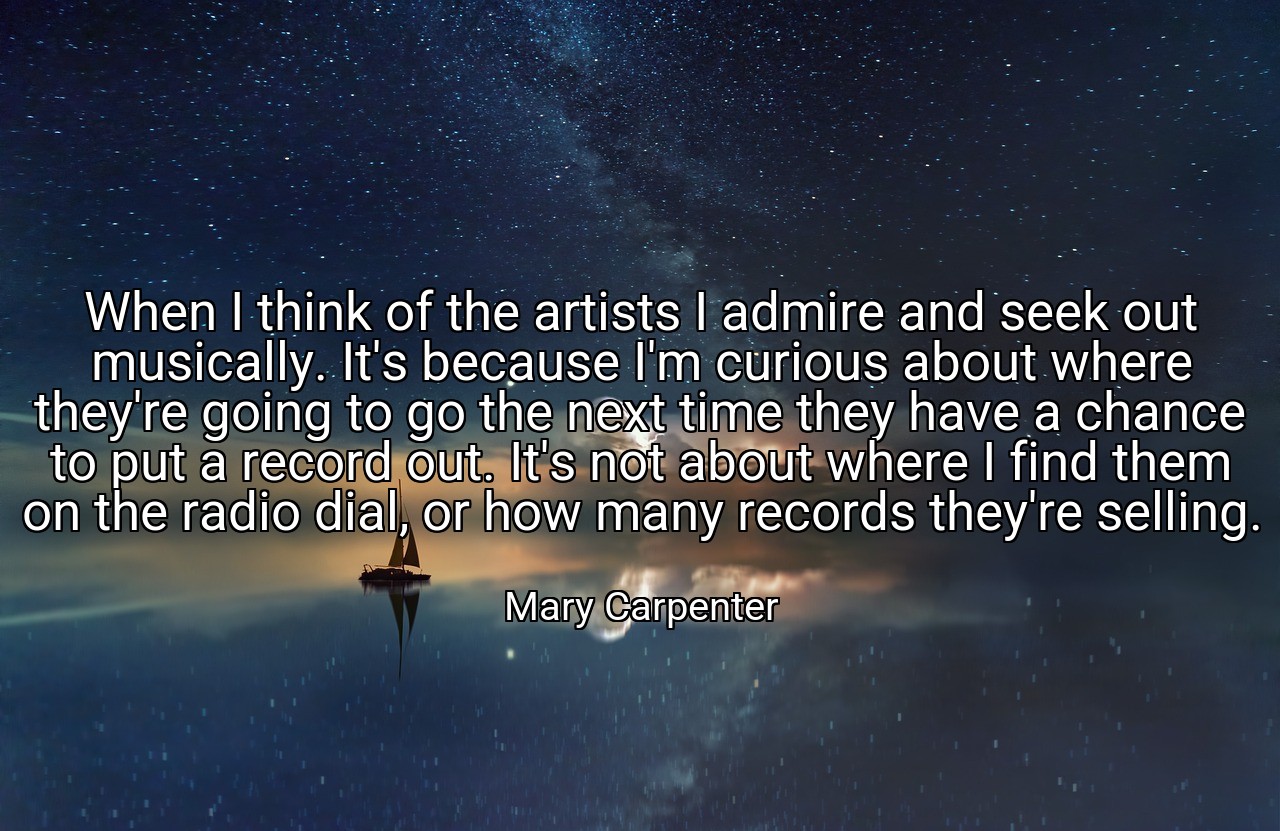 When I think of the artists I admire and seek out musically. It's because I'm curious about where they're going to go the next time they have a chance to put a record out. It's not about where I find them on the radio dial, or how many records they're selling. - Mary Carpenter