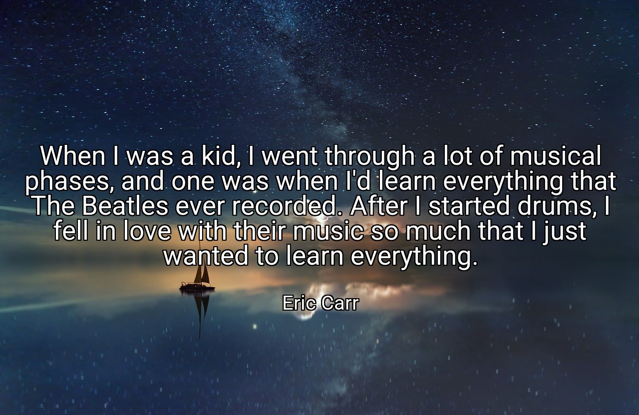 When I was a kid, I went through a lot of musical phases, and one was when I'd learn everything that The Beatles ever recorded. After I started drums, I fell in love with their music so much that I just wanted to learn everything. - Eric Carr