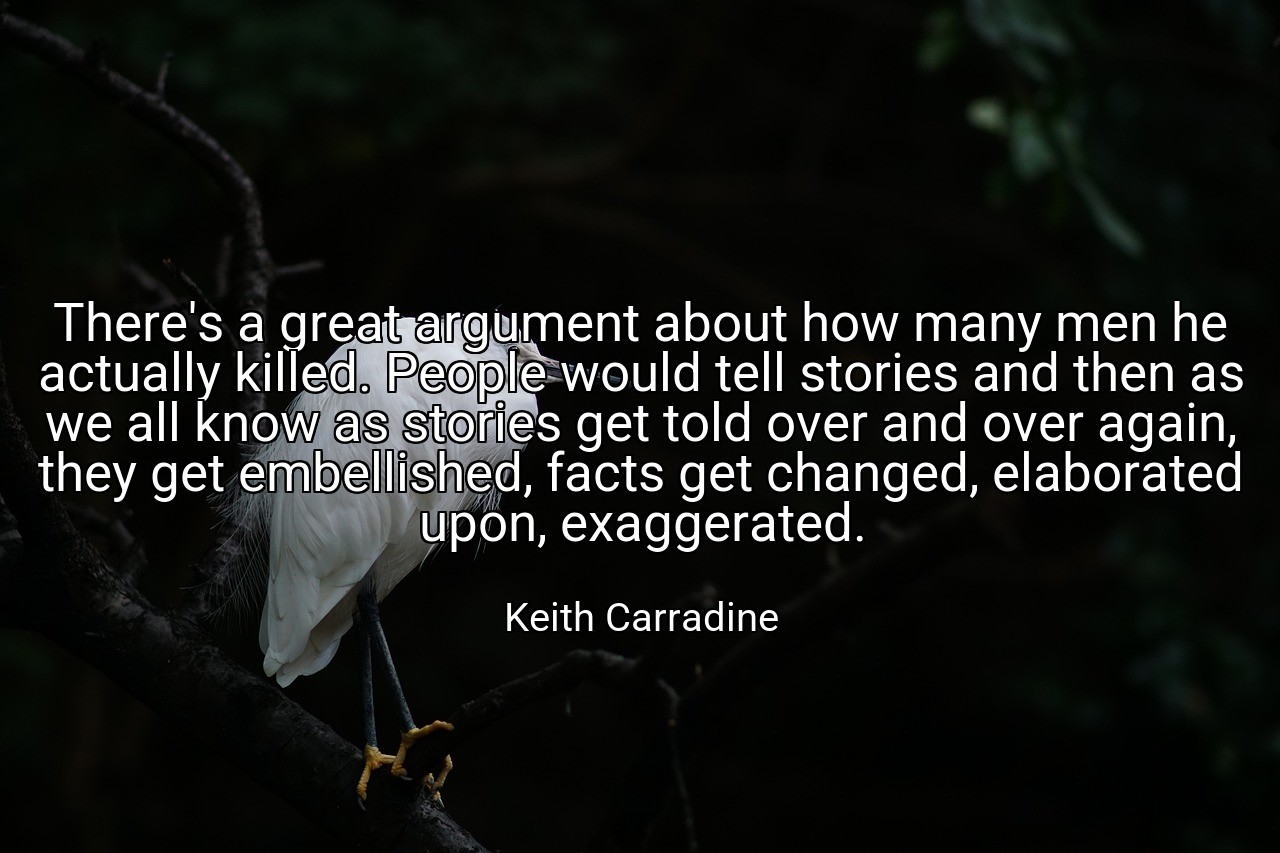 There's a great argument about how many men he actually killed. People would tell stories and then as we all know as stories get told over and over again, they get embellished, facts get changed, elaborated upon, exaggerated. - Keith Carradine