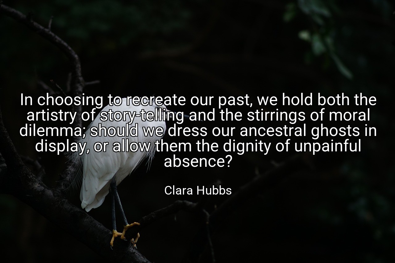 In choosing to recreate our past, we hold both the artistry of story-telling and the stirrings of moral dilemma; should we dress our ancestral ghosts in display, or allow them the dignity of unpainful absence? - Clara Hubbs
