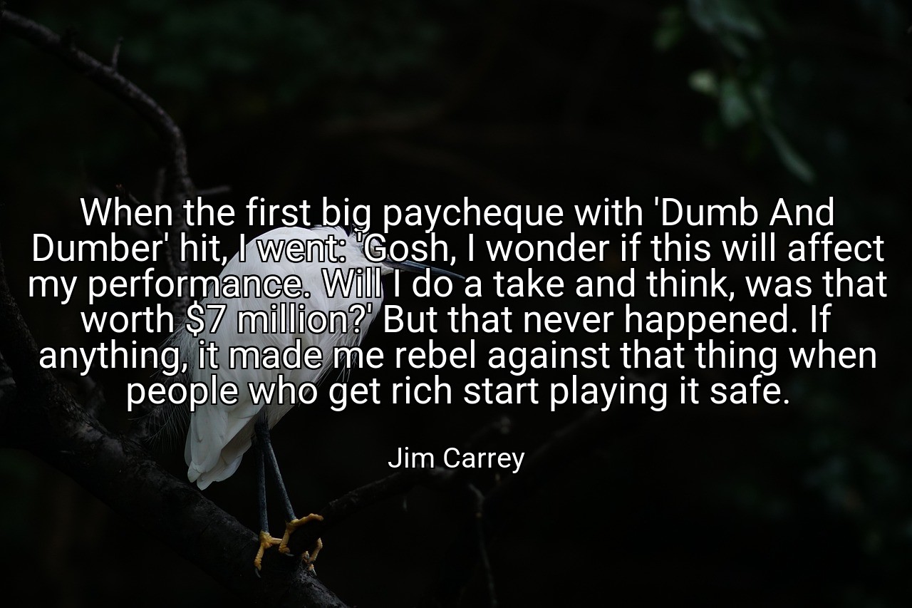 When the first big paycheque with 'Dumb And Dumber' hit, I went: 'Gosh, I wonder if this will affect my performance. Will I do a take and think, was that worth $7 million?' But that never happened. If anything, it made me rebel against that thing when people who get rich start playing it safe. - Jim Carrey