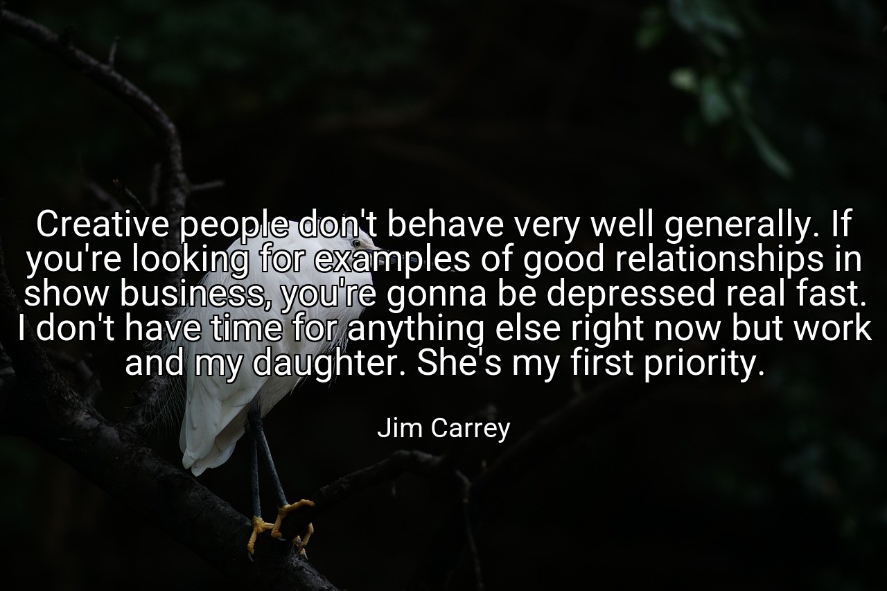 Creative people don't behave very well generally. If you're looking for examples of good relationships in show business, you're gonna be depressed real fast. I don't have time for anything else right now but work and my daughter. She's my first priority. - Jim Carrey
