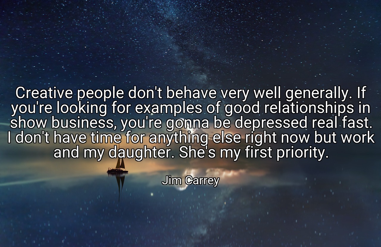 Creative people don't behave very well generally. If you're looking for examples of good relationships in show business, you're gonna be depressed real fast. I don't have time for anything else right now but work and my daughter. She's my first priority. - Jim Carrey