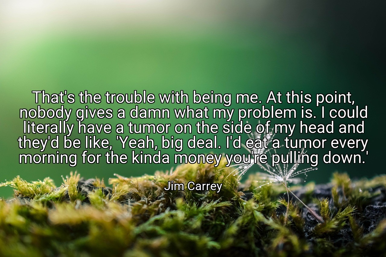 That's the trouble with being me. At this point, nobody gives a damn what my problem is. I could literally have a tumor on the side of my head and they'd be like, 'Yeah, big deal. I'd eat a tumor every morning for the kinda money you're pulling down.' - Jim Carrey