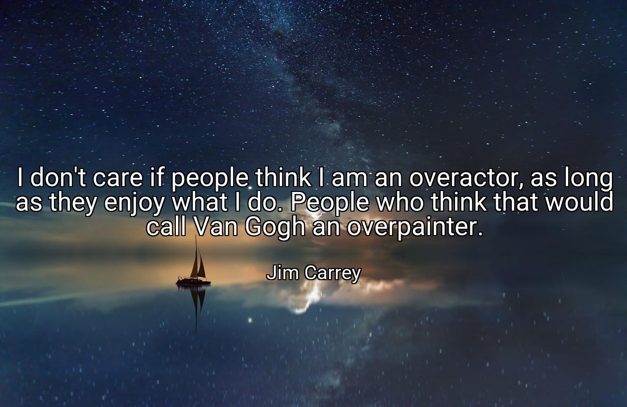 I don't care if people think I am an overactor, as long as they enjoy what I do. People who think that would call Van Gogh an overpainter. - Jim Carrey