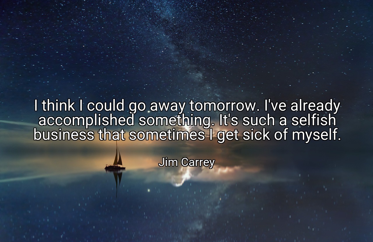 I think I could go away tomorrow. I've already accomplished something. It's such a selfish business that sometimes I get sick of myself. - Jim Carrey