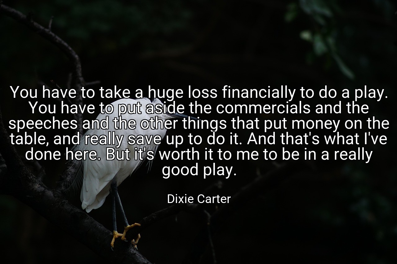You have to take a huge loss financially to do a play. You have to put aside the commercials and the speeches and the other things that put money on the table, and really save up to do it. And that's what I've done here. But it's worth it to me to be in a really good play. - Dixie Carter