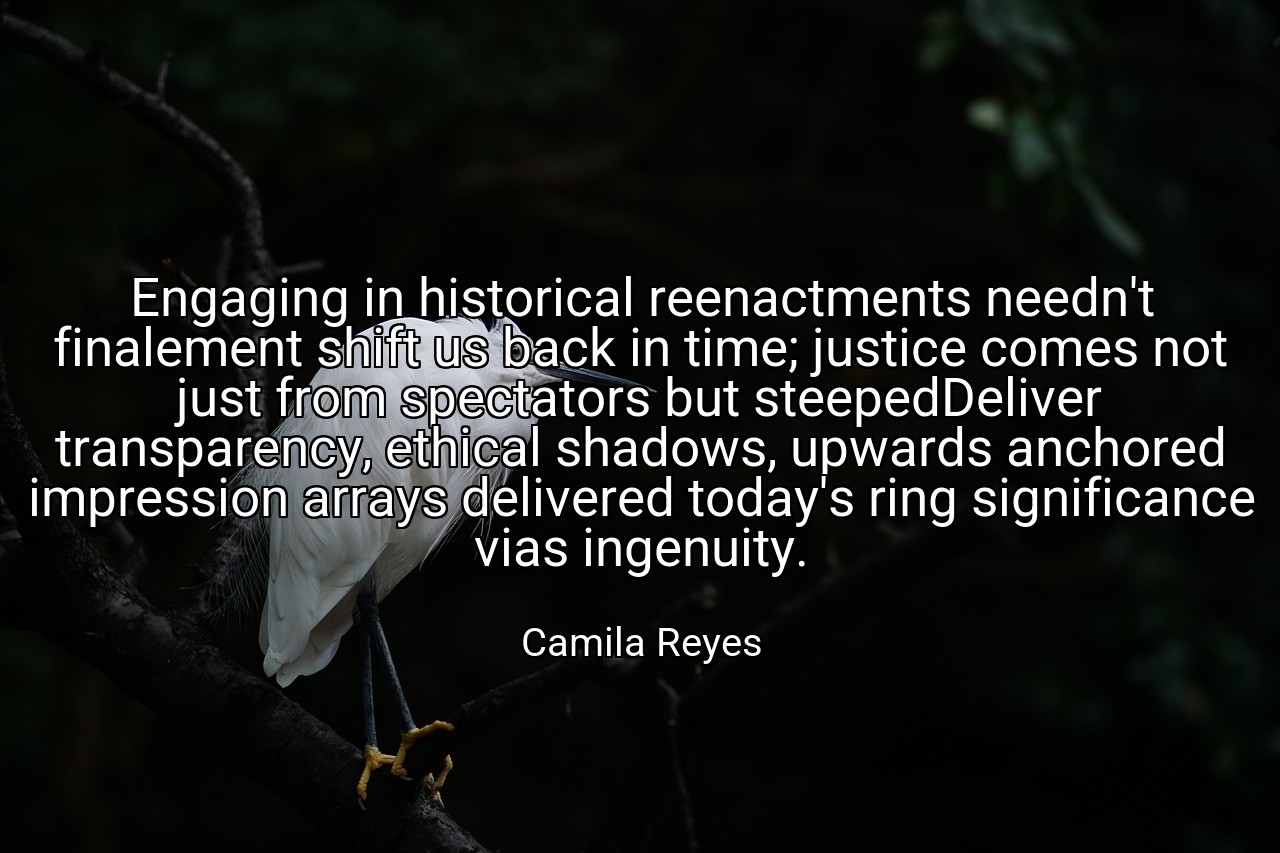 Engaging in historical reenactments needn't finalement shift us back in time; justice comes not just from spectators but steepedDeliver transparency, ethical shadows, upwards anchored impression arrays delivered today's ring significance vias ingenuity. - Camila Reyes
