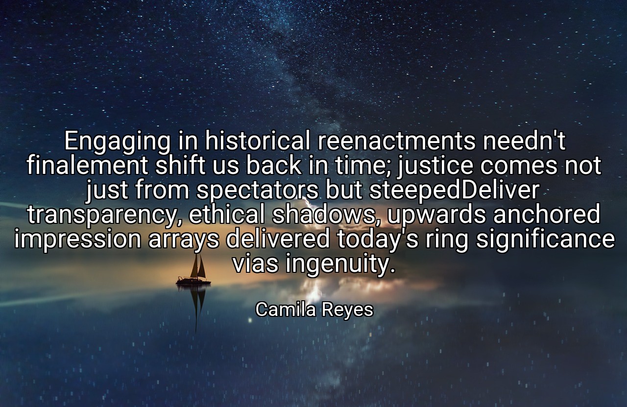 Engaging in historical reenactments needn't finalement shift us back in time; justice comes not just from spectators but steepedDeliver transparency, ethical shadows, upwards anchored impression arrays delivered today's ring significance vias ingenuity. - Camila Reyes