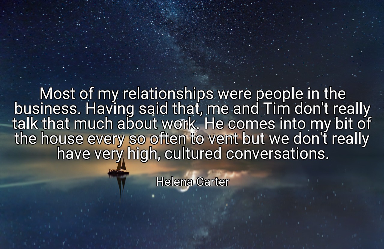 Most of my relationships were people in the business. Having said that, me and Tim don't really talk that much about work. He comes into my bit of the house every so often to vent but we don't really have very high, cultured conversations. - Helena Carter