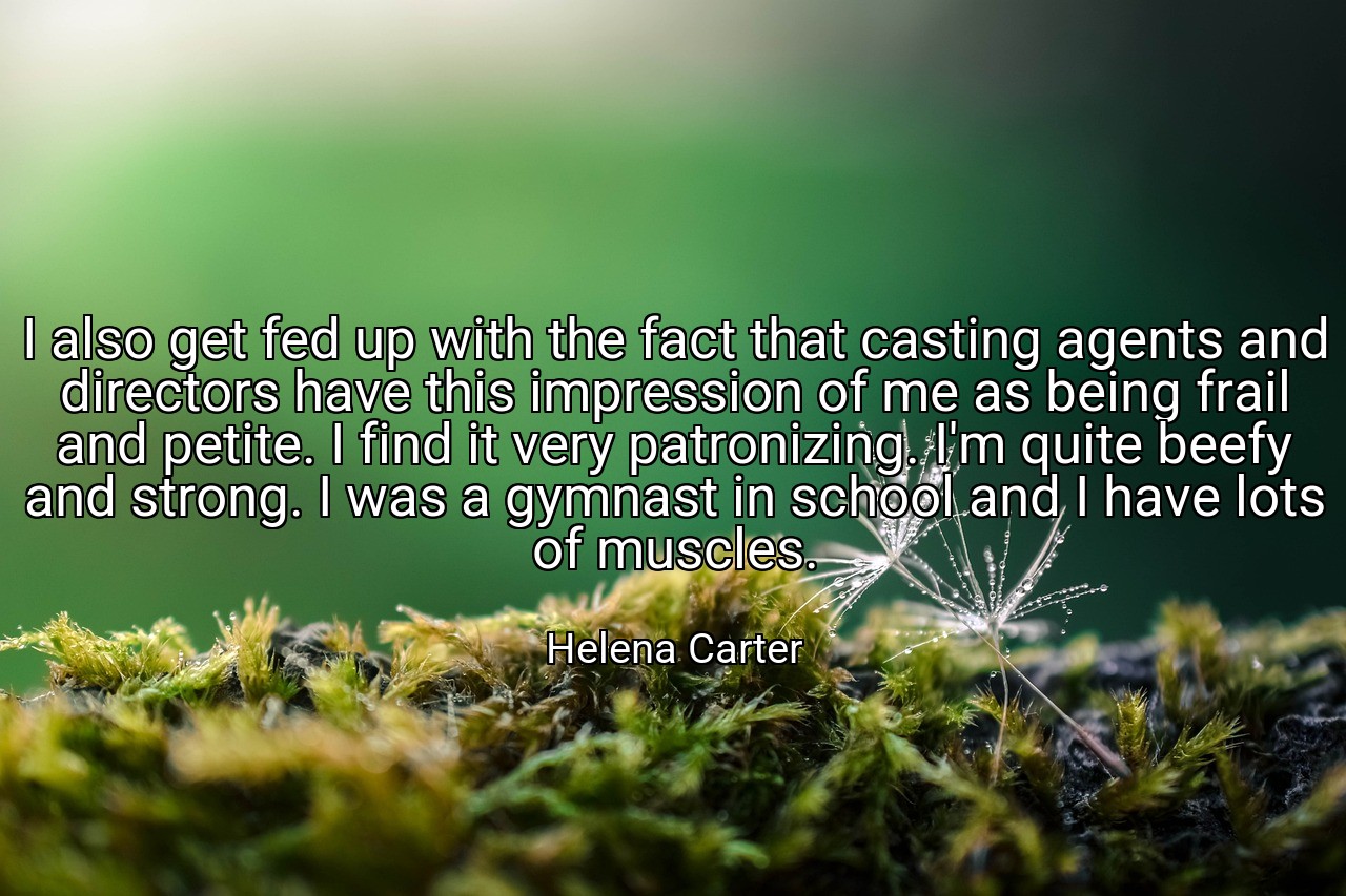 I also get fed up with the fact that casting agents and directors have this impression of me as being frail and petite. I find it very patronizing. I'm quite beefy and strong. I was a gymnast in school and I have lots of muscles. - Helena Carter