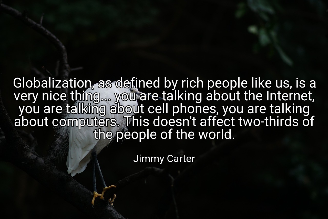 Globalization, as defined by rich people like us, is a very nice thing... you are talking about the Internet, you are talking about cell phones, you are talking about computers. This doesn't affect two-thirds of the people of the world. - Jimmy Carter