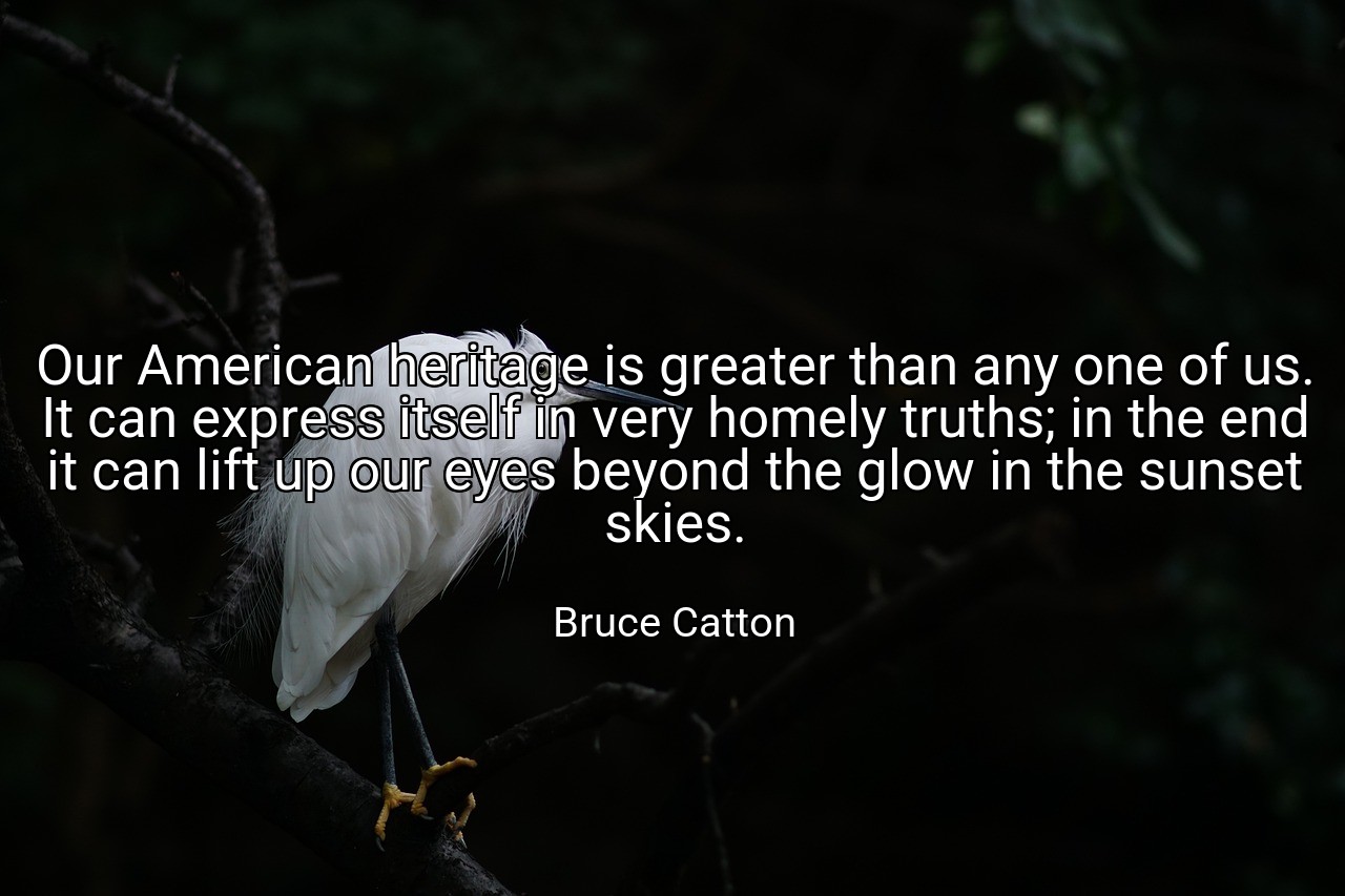 Our American heritage is greater than any one of us. It can express itself in very homely truths; in the end it can lift up our eyes beyond the glow in the sunset skies. - Bruce Catton