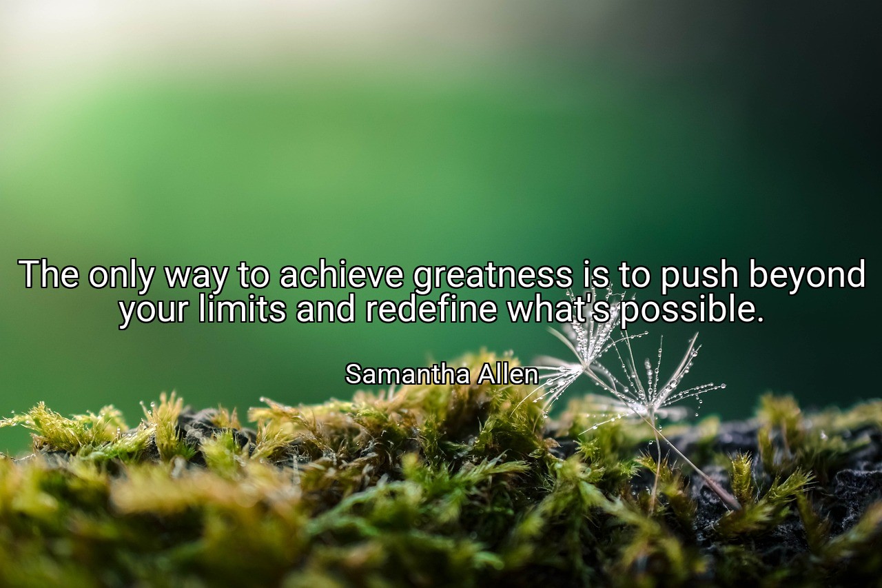 The only way to achieve greatness is to push beyond your limits and redefine what's possible. - Samantha Allen