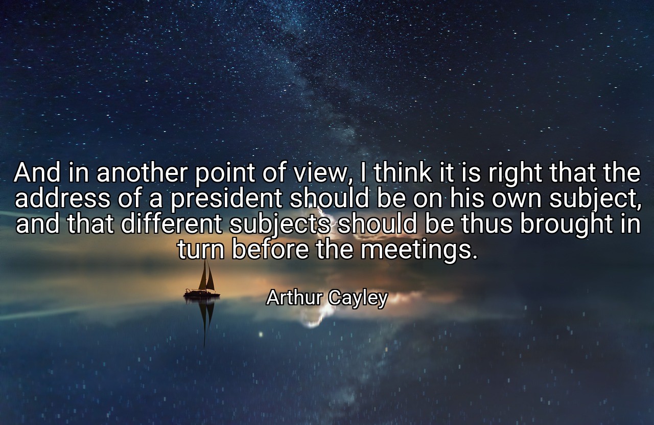 And in another point of view, I think it is right that the address of a president should be on his own subject, and that different subjects should be thus brought in turn before the meetings. - Arthur Cayley
