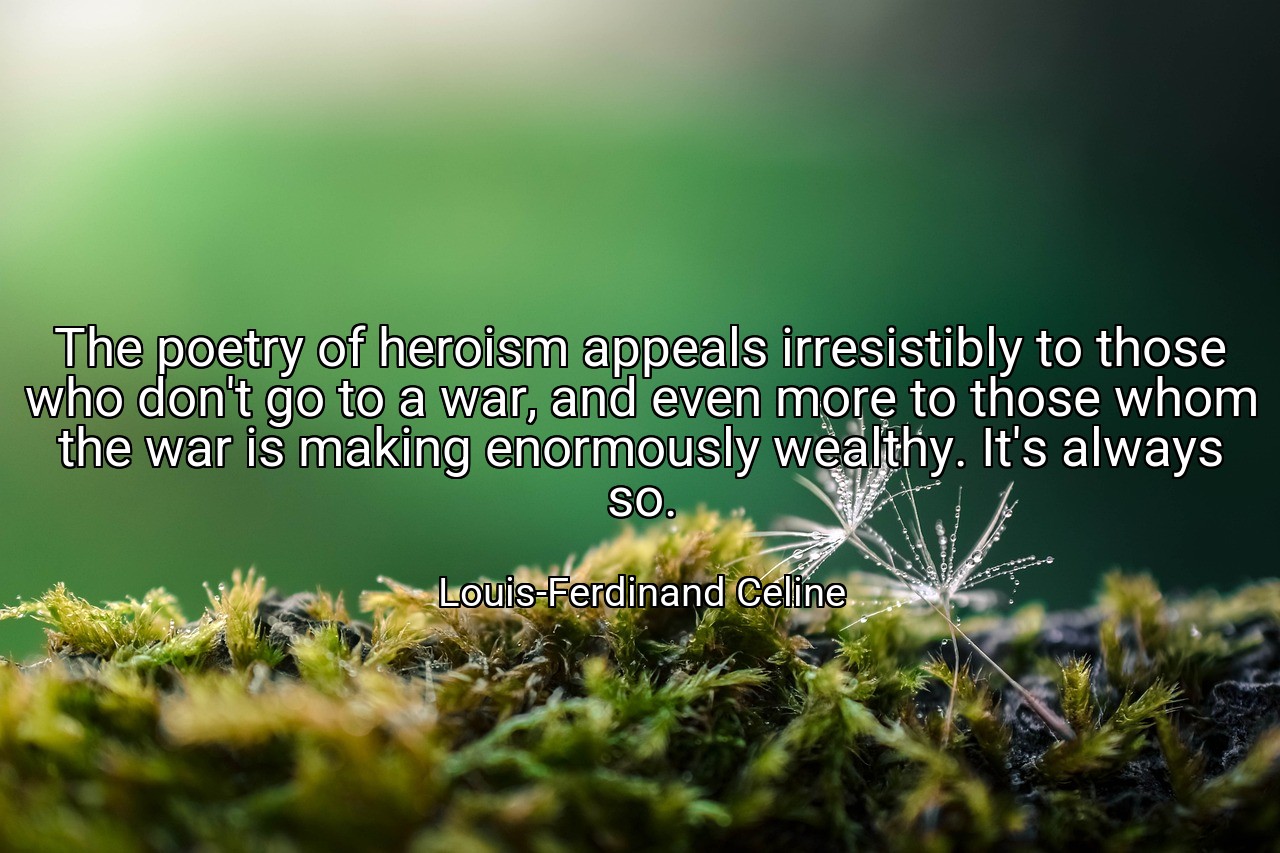 The poetry of heroism appeals irresistibly to those who don't go to a war, and even more to those whom the war is making enormously wealthy. It's always so. - Louis-Ferdinand Celine