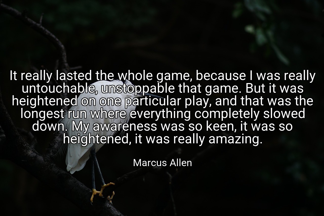 It really lasted the whole game, because I was really untouchable, unstoppable that game. But it was heightened on one particular play, and that was the longest run where everything completely slowed down. My awareness was so keen, it was so heightened, it was really amazing. - Marcus Allen