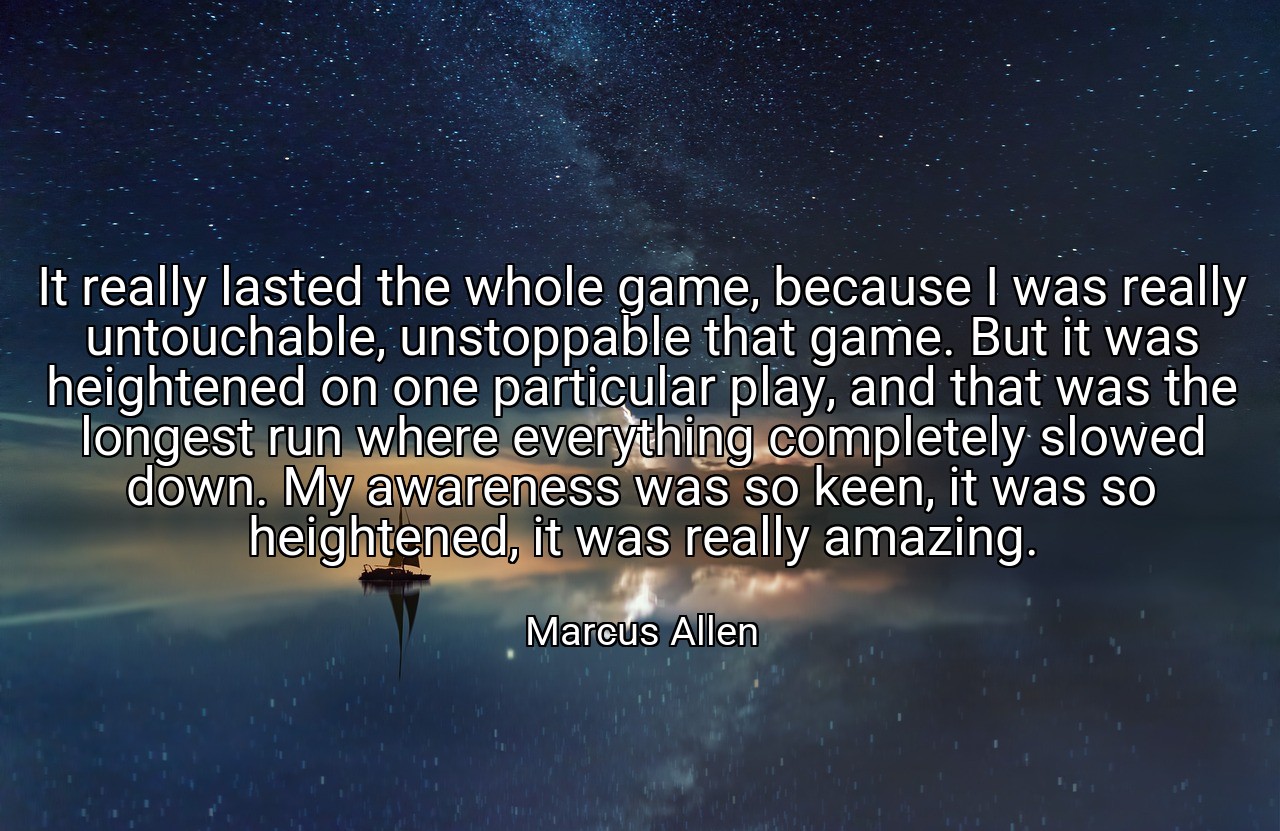 It really lasted the whole game, because I was really untouchable, unstoppable that game. But it was heightened on one particular play, and that was the longest run where everything completely slowed down. My awareness was so keen, it was so heightened, it was really amazing. - Marcus Allen